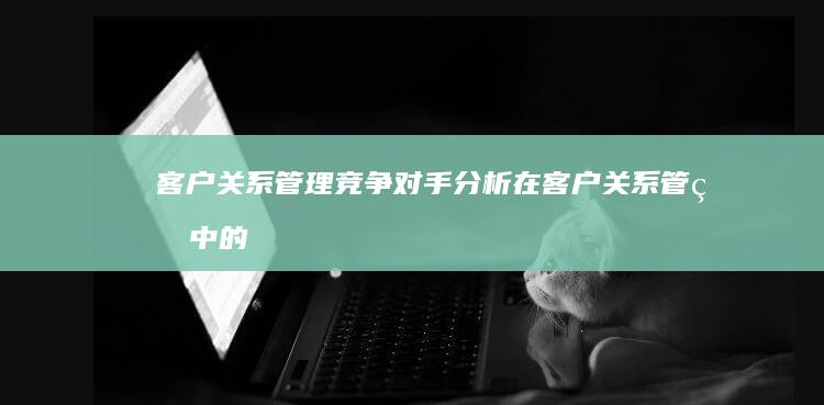 客户关系管理：竞争对手分析在客户关系管理中的重要性 (客户关系管理名词解释)